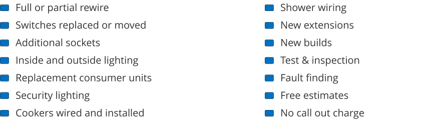 Full or partial rewire Switches replaced or moved Additional sockets Inside and outside lighting Replacement consumer units Security lighting Cookers wired and installed Shower wiring New extensions New builds Test & inspection Fault finding Free estimates No call out charge