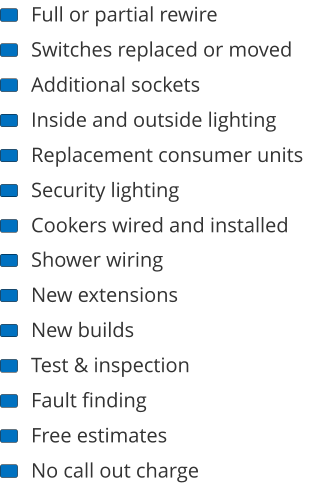 Full or partial rewire Switches replaced or moved Additional sockets Inside and outside lighting Replacement consumer units Security lighting Cookers wired and installed Shower wiring New extensions New builds Test & inspection Fault finding Free estimates No call out charge