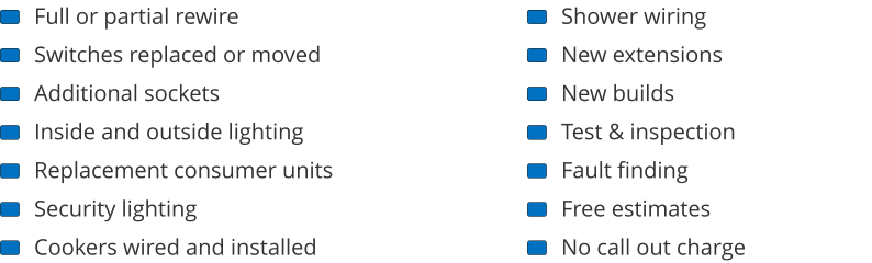 Full or partial rewire Switches replaced or moved Additional sockets Inside and outside lighting Replacement consumer units Security lighting Cookers wired and installed Shower wiring New extensions New builds Test & inspection Fault finding Free estimates No call out charge