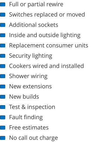 Full or partial rewire Switches replaced or moved Additional sockets Inside and outside lighting Replacement consumer units Security lighting Cookers wired and installed Shower wiring New extensions New builds Test & inspection Fault finding Free estimates No call out charge