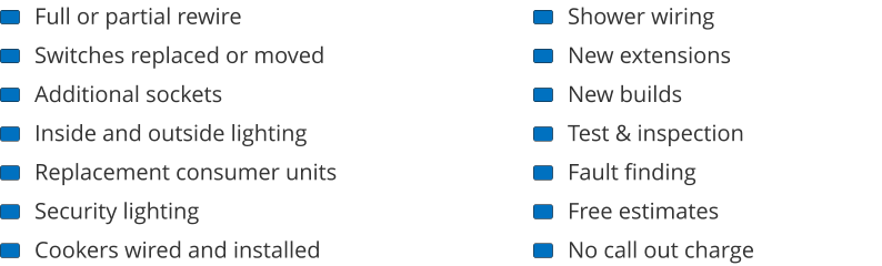 Full or partial rewire Switches replaced or moved Additional sockets Inside and outside lighting Replacement consumer units Security lighting Cookers wired and installed Shower wiring New extensions New builds Test & inspection Fault finding Free estimates No call out charge